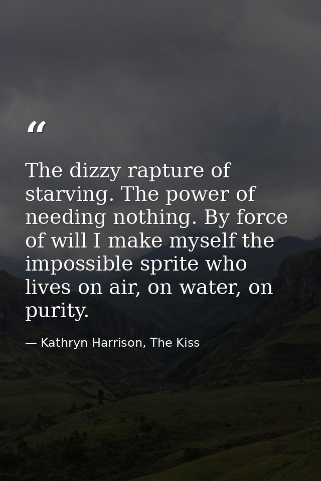 The dizzy rapture of starving. The power of needing nothing. By force of will I make myself the impossible sprite who li — Kathryn Harrison, The Kiss