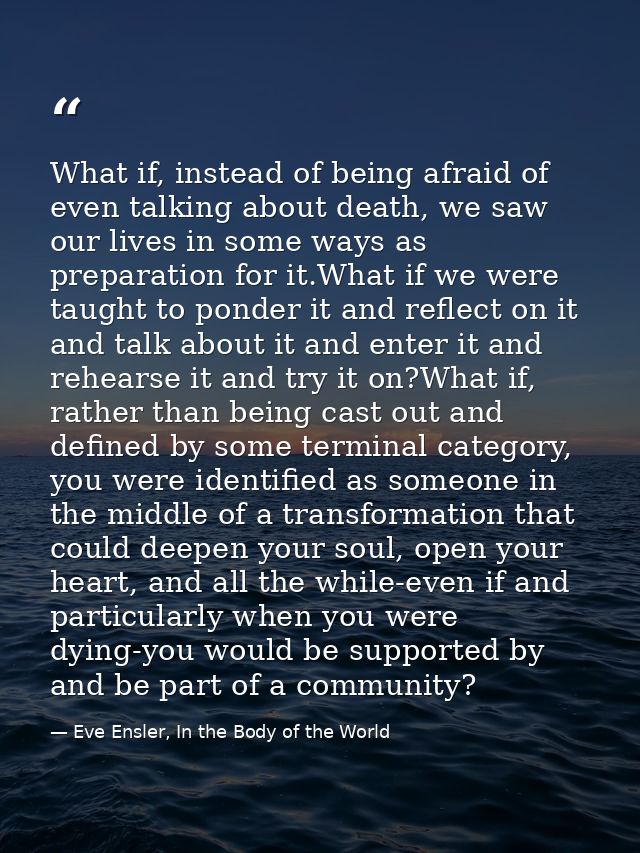 What if, instead of being afraid of even talking about death, we saw our lives in some ways as preparation for it.What i — Eve Ensler, In the Body of the World