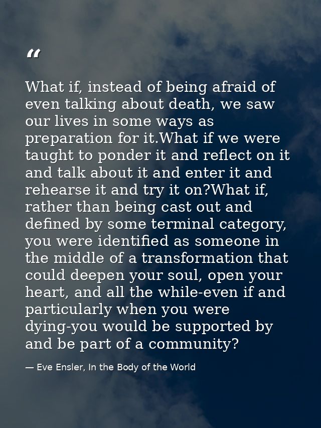 What if, instead of being afraid of even talking about death, we saw our lives in some ways as preparation for it.What i — Eve Ensler, In the Body of the World