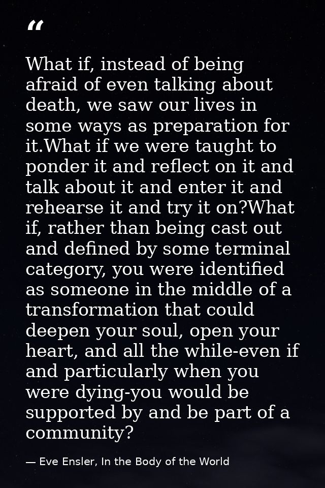 What if, instead of being afraid of even talking about death, we saw our lives in some ways as preparation for it.What i — Eve Ensler, In the Body of the World