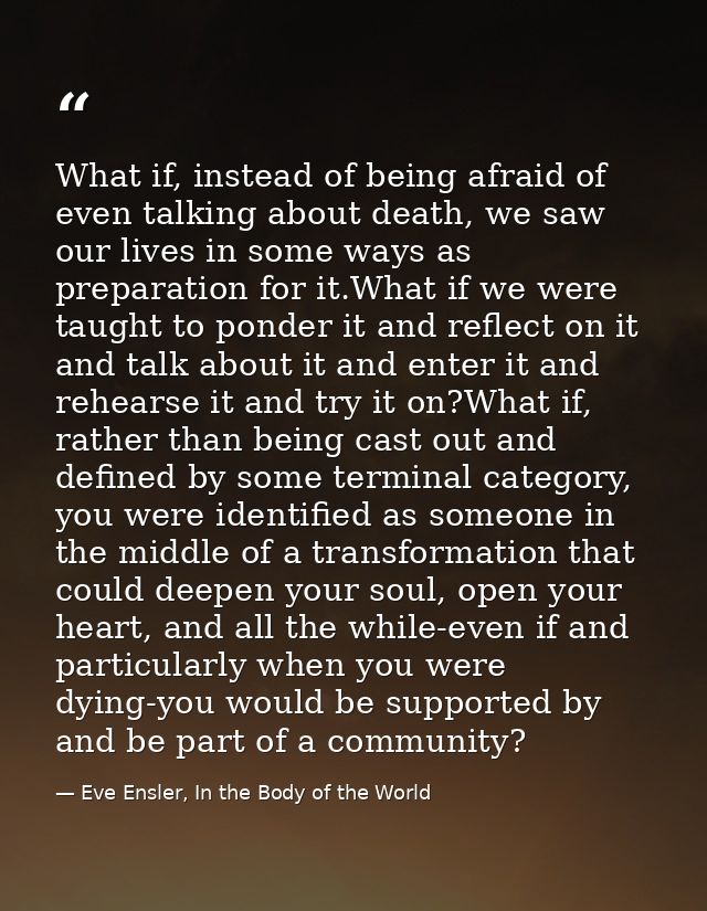 What if, instead of being afraid of even talking about death, we saw our lives in some ways as preparation for it.What i — Eve Ensler, In the Body of the World
