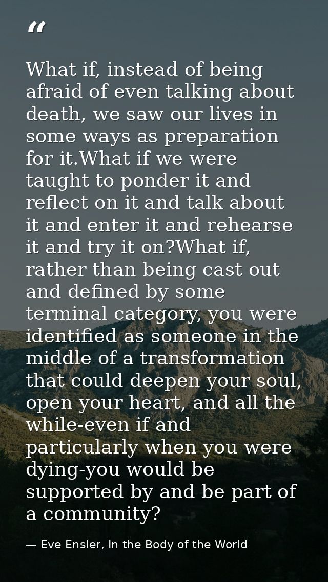 What if, instead of being afraid of even talking about death, we saw our lives in some ways as preparation for it.What i — Eve Ensler, In the Body of the World