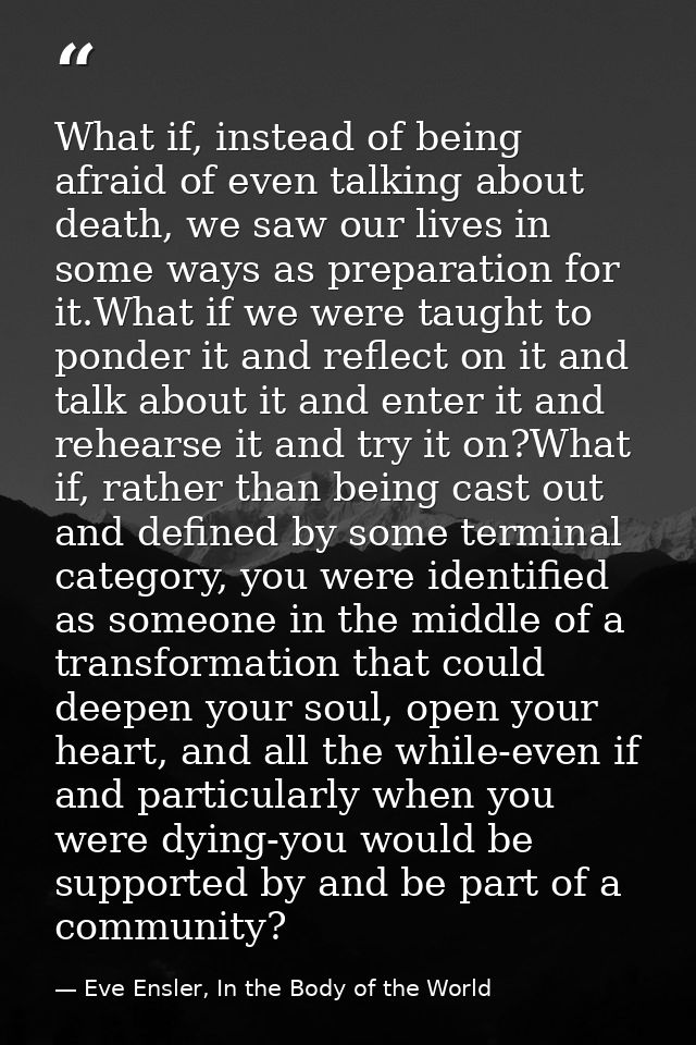What if, instead of being afraid of even talking about death, we saw our lives in some ways as preparation for it.What i — Eve Ensler, In the Body of the World
