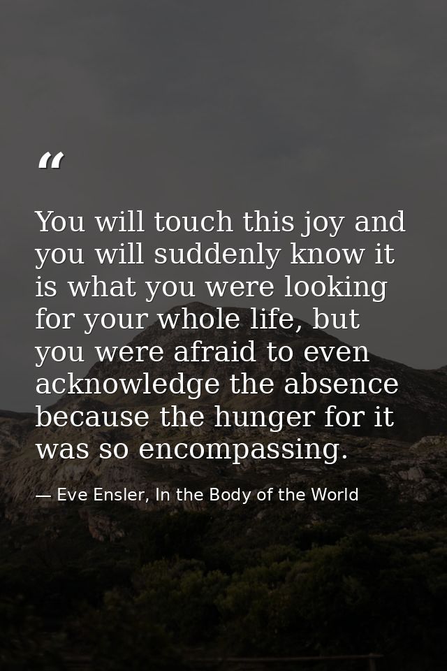 You will touch this joy and you will suddenly know it is what you were looking for your whole life, but you were afraid  — Eve Ensler, In the Body of the World