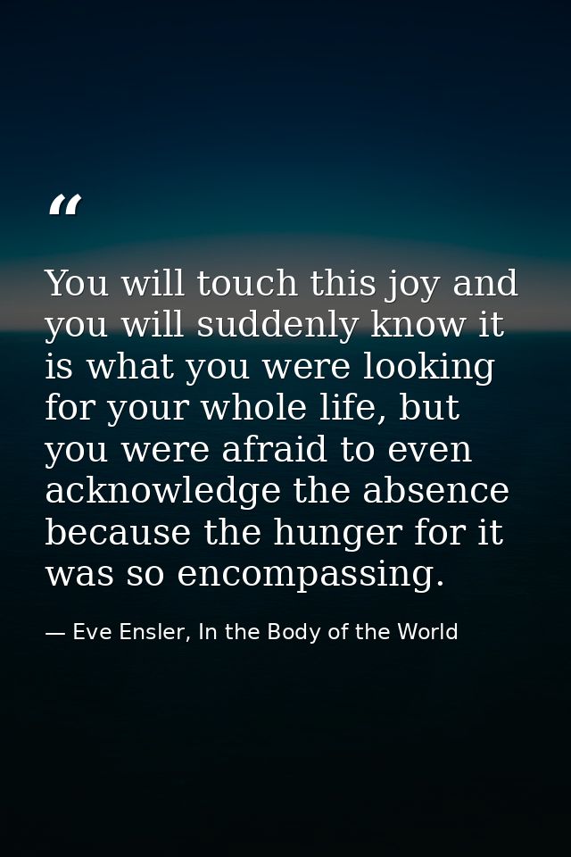 You will touch this joy and you will suddenly know it is what you were looking for your whole life, but you were afraid  — Eve Ensler, In the Body of the World