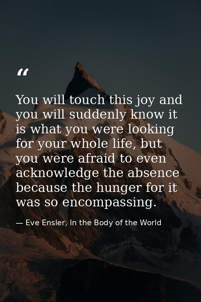 You will touch this joy and you will suddenly know it is what you were looking for your whole life, but you were afraid  — Eve Ensler, In the Body of the World