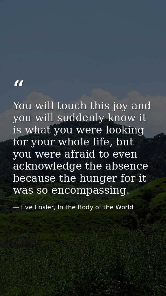 You will touch this joy and you will suddenly know it is what you were looking for your whole life, but you were afraid  — Eve Ensler, In the Body of the World
