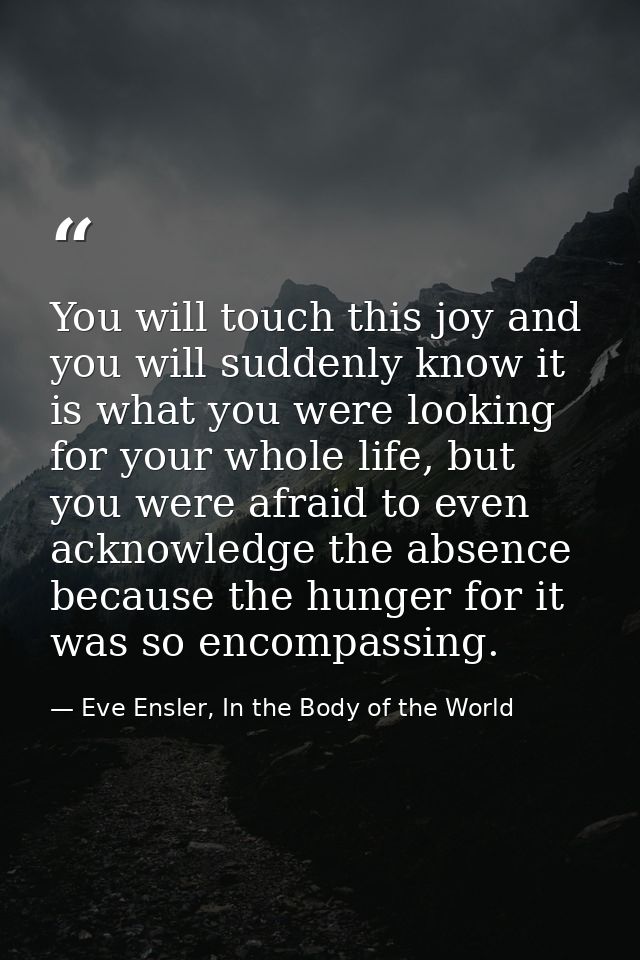 You will touch this joy and you will suddenly know it is what you were looking for your whole life, but you were afraid  — Eve Ensler, In the Body of the World