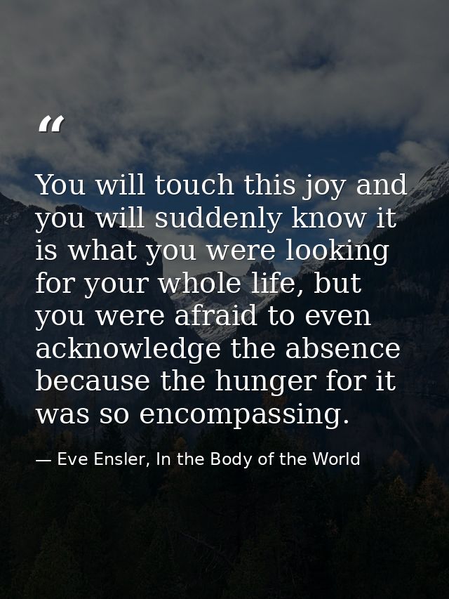 You will touch this joy and you will suddenly know it is what you were looking for your whole life, but you were afraid  — Eve Ensler, In the Body of the World