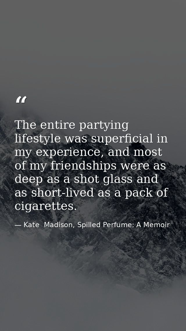 The entire partying lifestyle was superficial in my experience, and most of my friendships were as deep as a shot glass  — Kate  Madison, Spilled Perfume: A Memoir