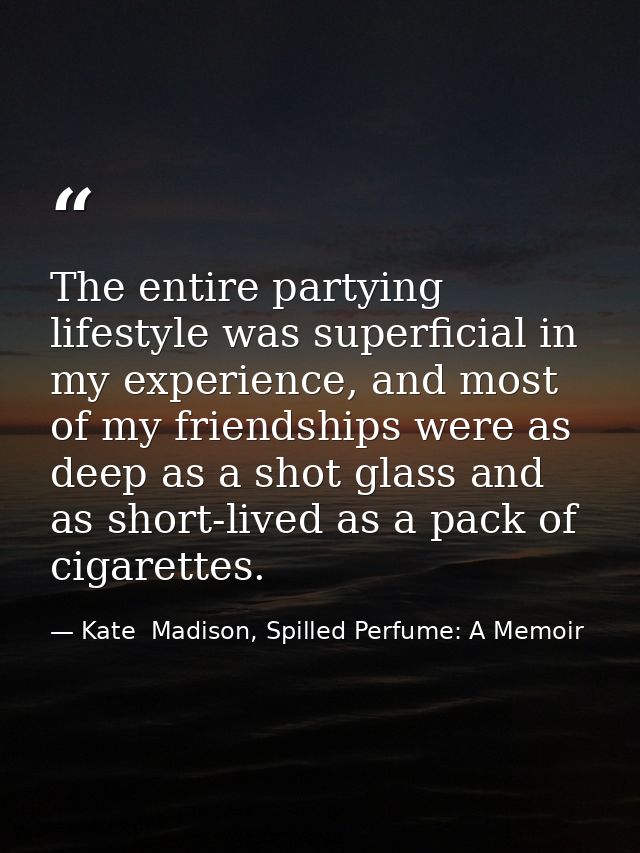 The entire partying lifestyle was superficial in my experience, and most of my friendships were as deep as a shot glass  — Kate  Madison, Spilled Perfume: A Memoir