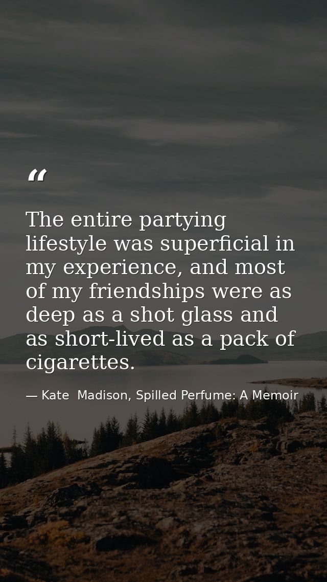 The entire partying lifestyle was superficial in my experience, and most of my friendships were as deep as a shot glass  — Kate  Madison, Spilled Perfume: A Memoir