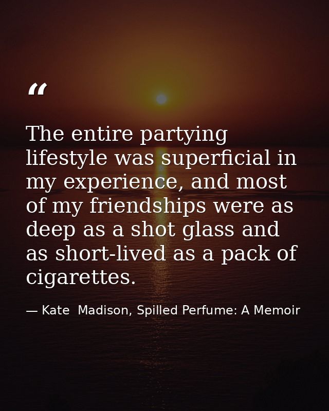 The entire partying lifestyle was superficial in my experience, and most of my friendships were as deep as a shot glass  — Kate  Madison, Spilled Perfume: A Memoir