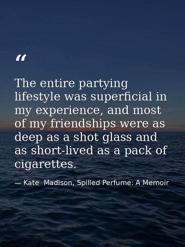 The entire partying lifestyle was superficial in my experience, and most of my friendships were as deep as a shot glass  — Kate  Madison, Spilled Perfume: A Memoir