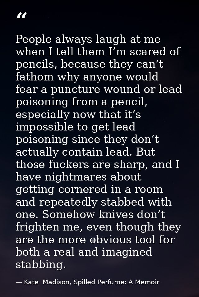 People always laugh at me when I tell them I’m scared of pencils, because they can’t fathom why anyone would fear a punc — Kate  Madison, Spilled Perfume: A Memoir