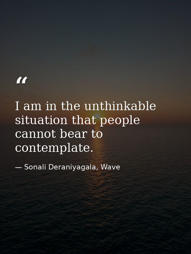 I am in the unthinkable situation that people cannot bear to contemplate. — Sonali Deraniyagala, Wave