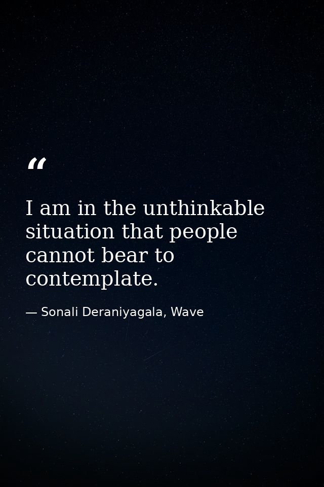 I am in the unthinkable situation that people cannot bear to contemplate. — Sonali Deraniyagala, Wave