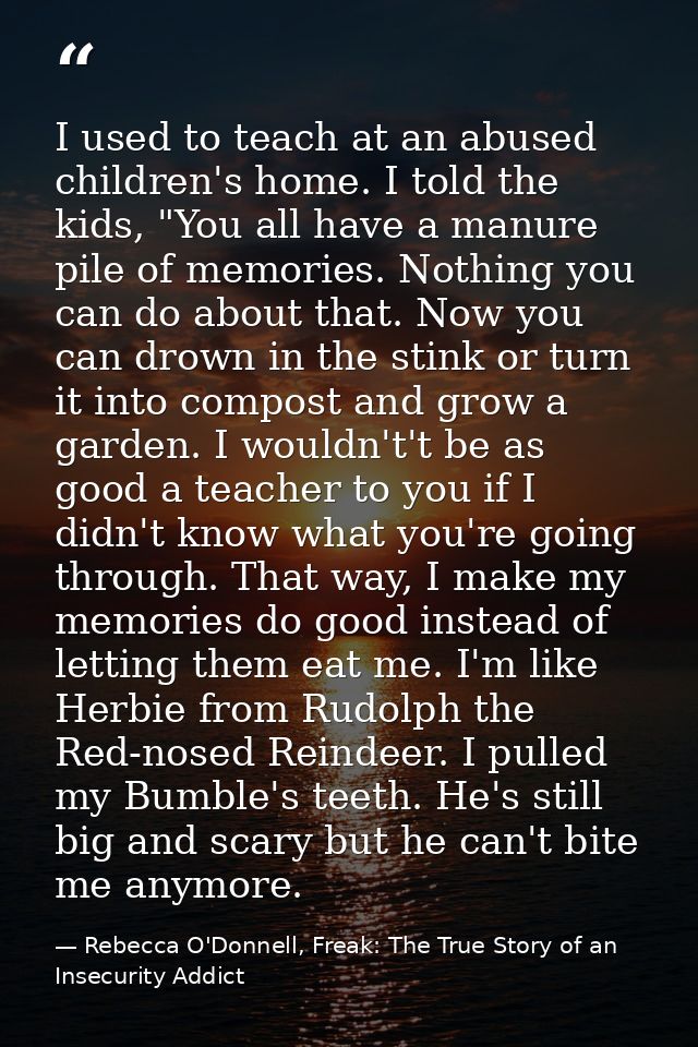 I used to teach at an abused children's home. I told the kids, "You all have a manure pile of memories. Nothing you can  — Rebecca O'Donnell, Freak: The True Story of an Insecurity Addict