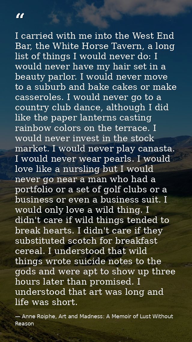 I carried with me into the West End Bar, the White Horse Tavern, a long list of things I would never do: I would never h — Anne Roiphe, Art and Madness: A Memoir of Lust Without Reason