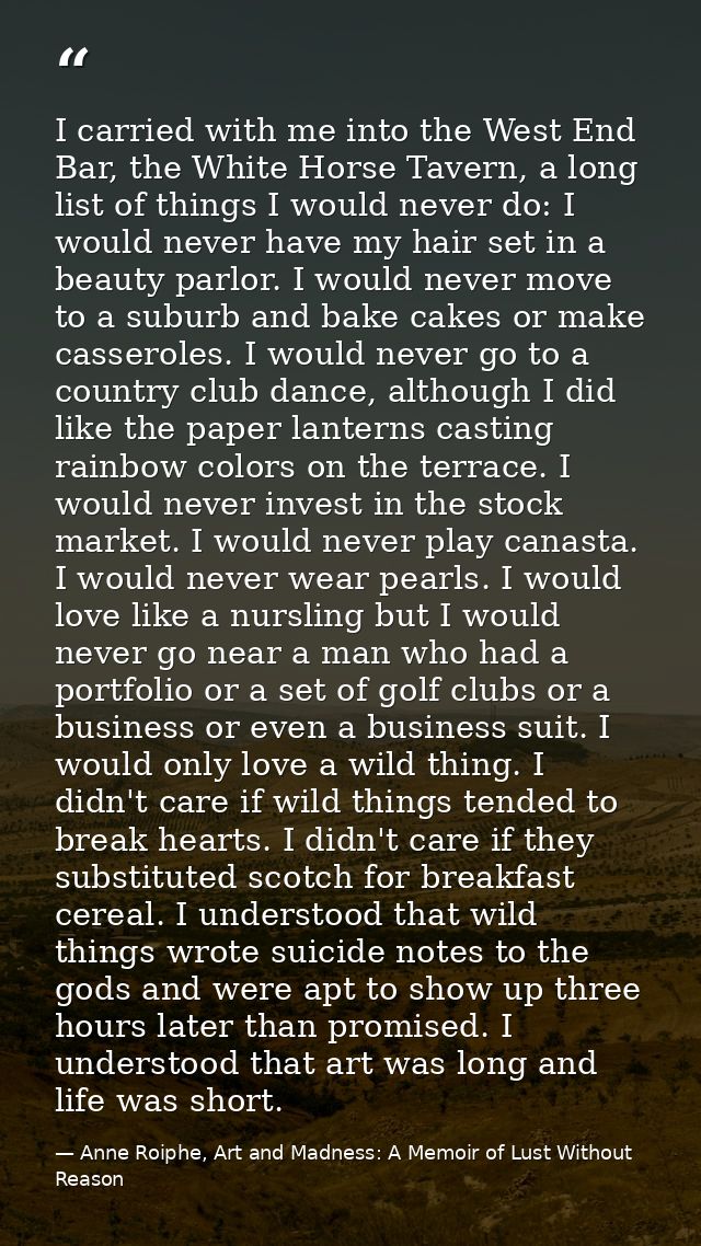 I carried with me into the West End Bar, the White Horse Tavern, a long list of things I would never do: I would never h — Anne Roiphe, Art and Madness: A Memoir of Lust Without Reason