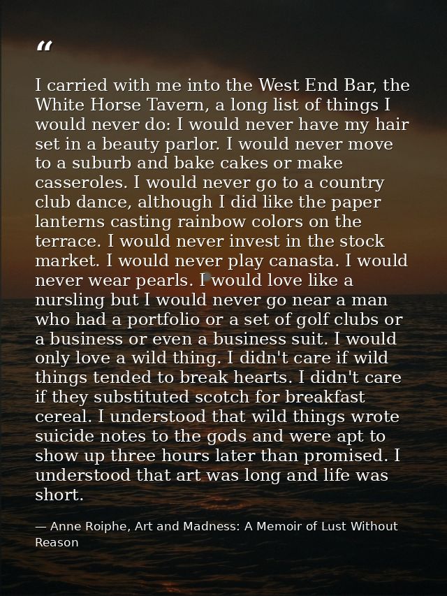 I carried with me into the West End Bar, the White Horse Tavern, a long list of things I would never do: I would never h — Anne Roiphe, Art and Madness: A Memoir of Lust Without Reason