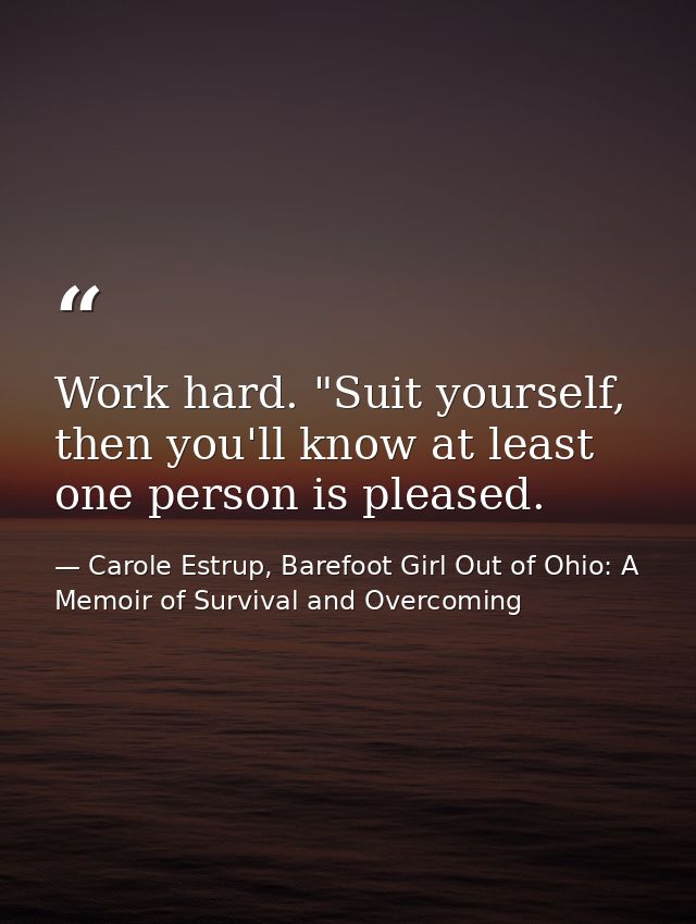 Work hard. "Suit yourself, then you'll know at least one person is pleased. — Carole Estrup, Barefoot Girl Out of Ohio: A Memoir of Survival and Overcoming