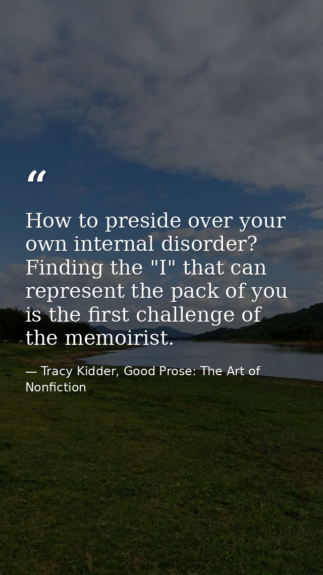 How to preside over your own internal disorder? Finding the "I" that can represent the pack of you is the first challeng — Tracy Kidder, Good Prose: The Art of Nonfiction