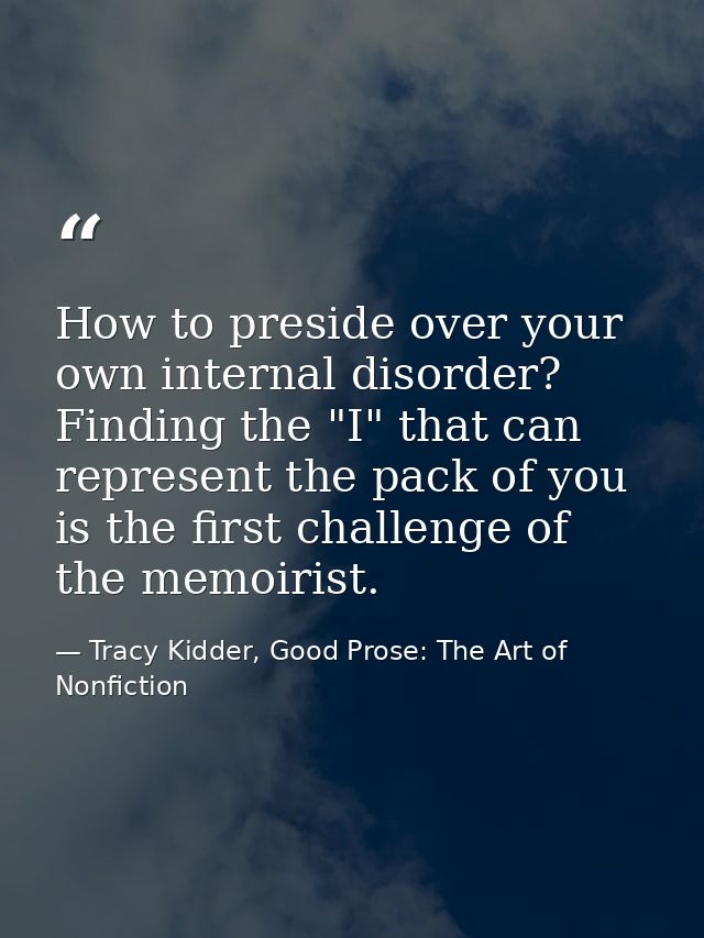 How to preside over your own internal disorder? Finding the "I" that can represent the pack of you is the first challeng — Tracy Kidder, Good Prose: The Art of Nonfiction