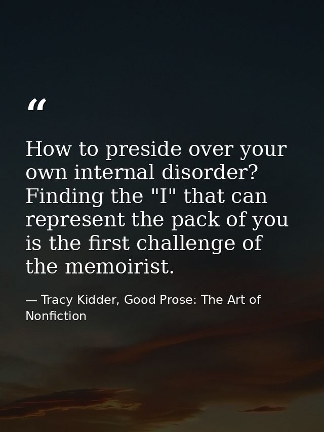 How to preside over your own internal disorder? Finding the "I" that can represent the pack of you is the first challeng — Tracy Kidder, Good Prose: The Art of Nonfiction