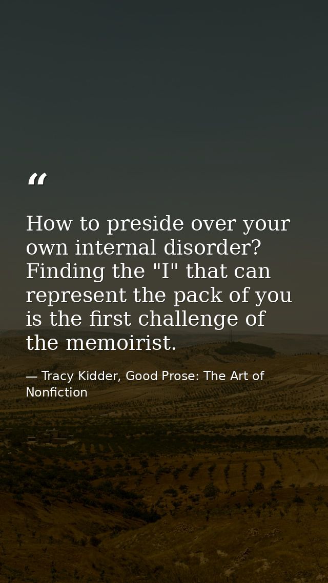 How to preside over your own internal disorder? Finding the "I" that can represent the pack of you is the first challeng — Tracy Kidder, Good Prose: The Art of Nonfiction