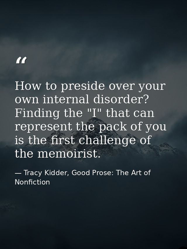 How to preside over your own internal disorder? Finding the "I" that can represent the pack of you is the first challeng — Tracy Kidder, Good Prose: The Art of Nonfiction