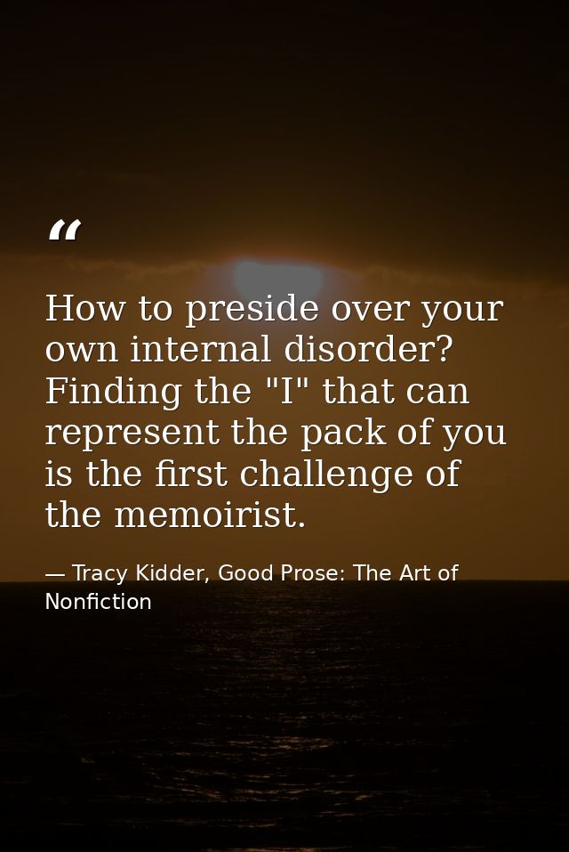 How to preside over your own internal disorder? Finding the "I" that can represent the pack of you is the first challeng — Tracy Kidder, Good Prose: The Art of Nonfiction