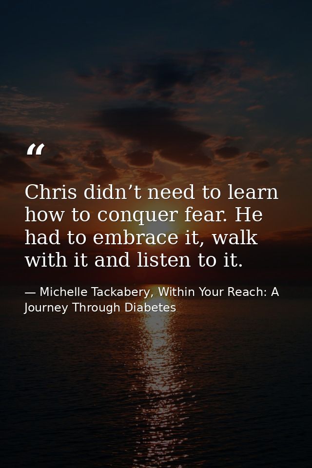 Chris didn’t need to learn how to conquer fear. He had to embrace it, walk with it and listen to it. — Michelle Tackabery, Within Your Reach: A Journey Through Diabetes