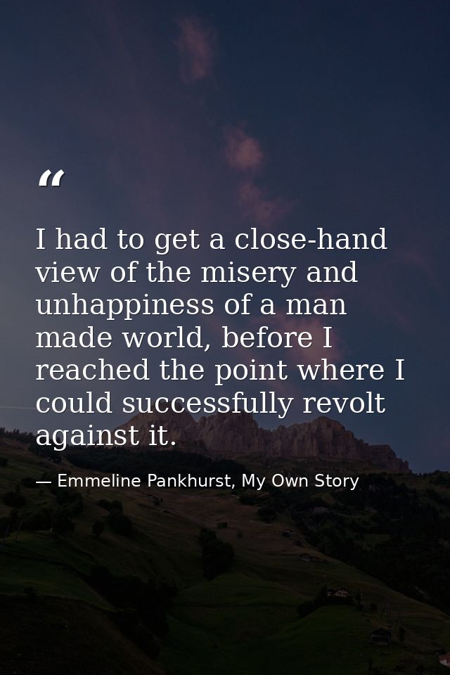 I had to get a close-hand view of the misery and unhappiness of a man made world, before I reached the point where I cou — Emmeline Pankhurst, My Own Story