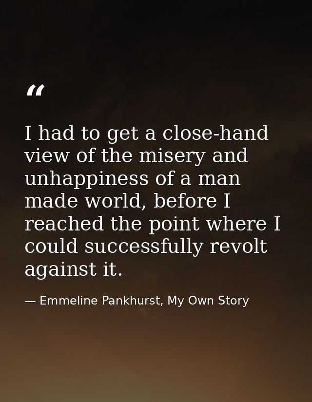 I had to get a close-hand view of the misery and unhappiness of a man made world, before I reached the point where I cou — Emmeline Pankhurst, My Own Story
