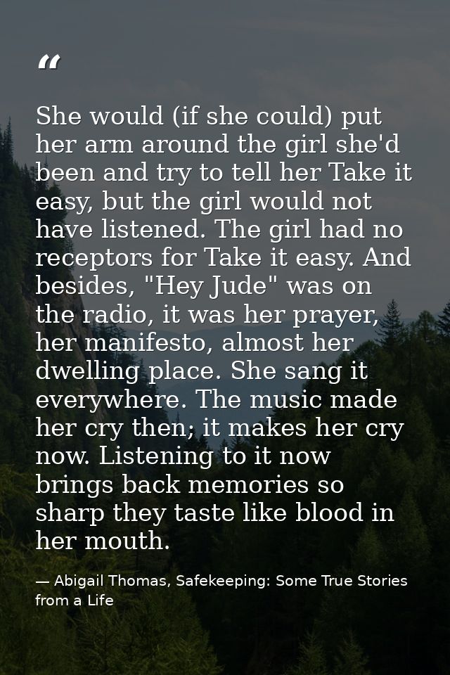 She would (if she could) put her arm around the girl she'd been and try to tell her Take it easy, but the girl would not — Abigail Thomas, Safekeeping: Some True Stories from a Life