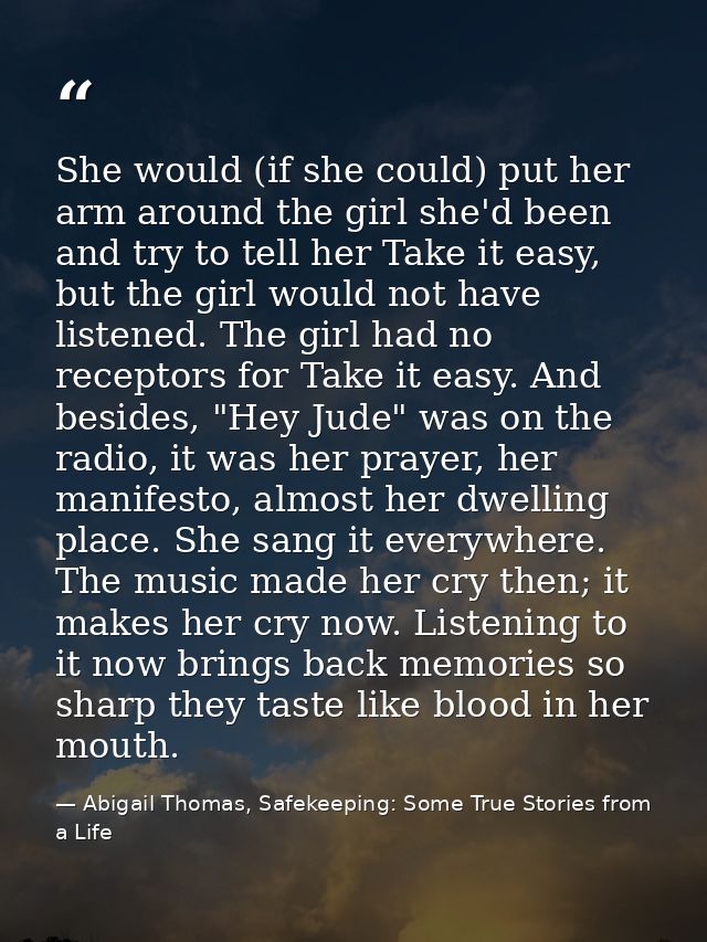 She would (if she could) put her arm around the girl she'd been and try to tell her Take it easy, but the girl would not — Abigail Thomas, Safekeeping: Some True Stories from a Life