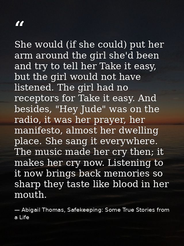 She would (if she could) put her arm around the girl she'd been and try to tell her Take it easy, but the girl would not — Abigail Thomas, Safekeeping: Some True Stories from a Life