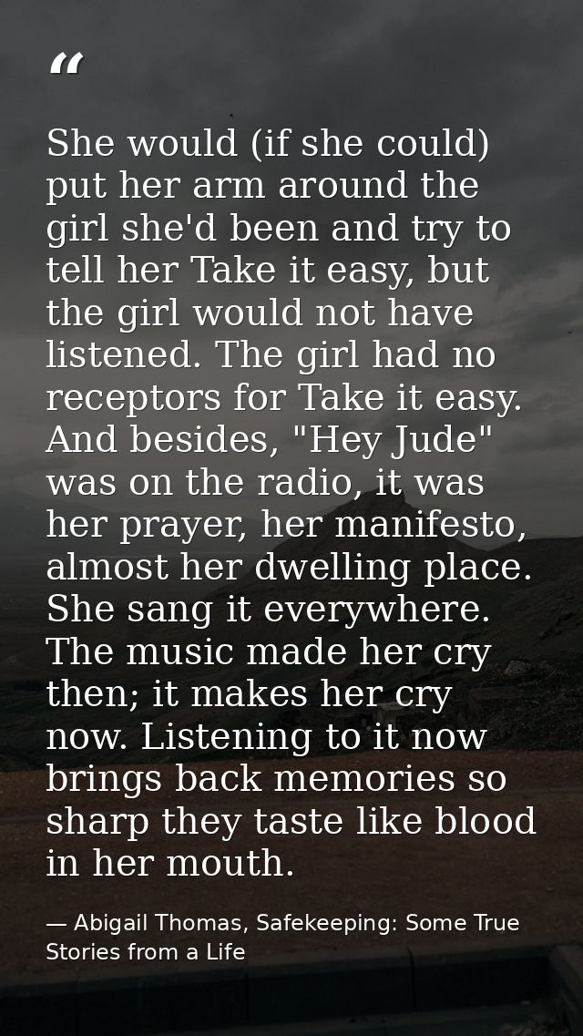 She would (if she could) put her arm around the girl she'd been and try to tell her Take it easy, but the girl would not — Abigail Thomas, Safekeeping: Some True Stories from a Life