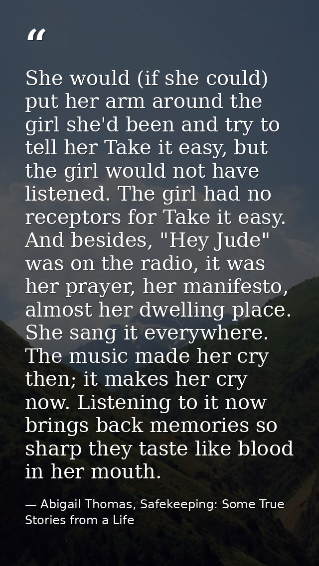 She would (if she could) put her arm around the girl she'd been and try to tell her Take it easy, but the girl would not — Abigail Thomas, Safekeeping: Some True Stories from a Life