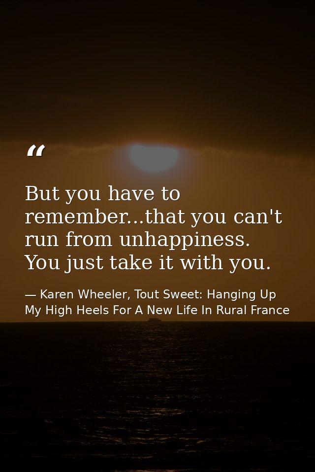 But you have to remember...that you can't run from unhappiness. You just take it with you. — Karen Wheeler, Tout Sweet: Hanging Up My High Heels For A New Life In Rural France