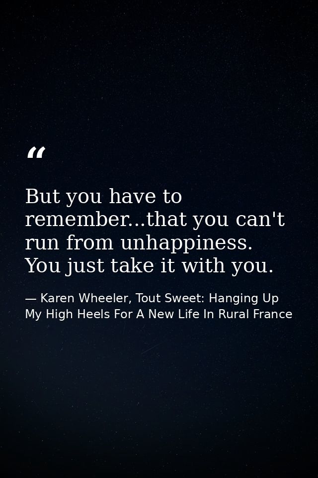 But you have to remember...that you can't run from unhappiness. You just take it with you. — Karen Wheeler, Tout Sweet: Hanging Up My High Heels For A New Life In Rural France
