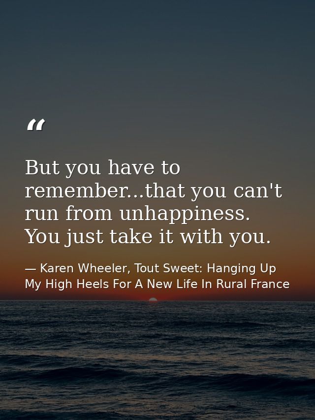 But you have to remember...that you can't run from unhappiness. You just take it with you. — Karen Wheeler, Tout Sweet: Hanging Up My High Heels For A New Life In Rural France