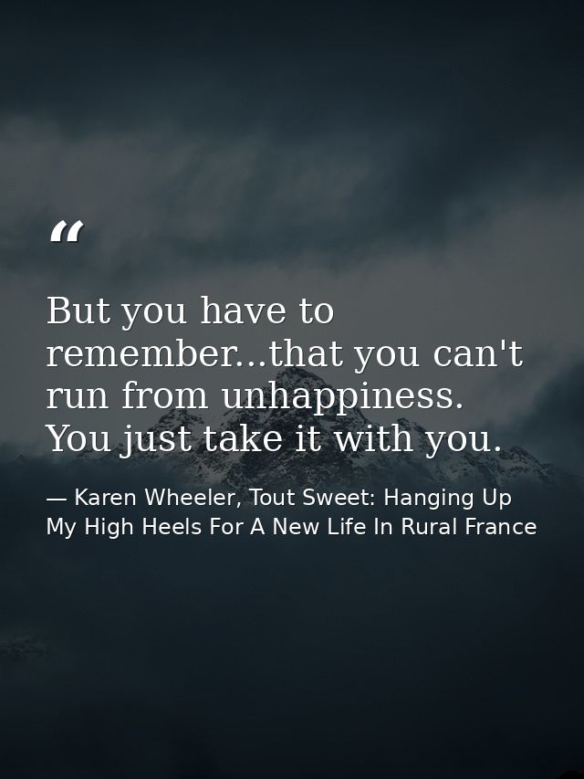 But you have to remember...that you can't run from unhappiness. You just take it with you. — Karen Wheeler, Tout Sweet: Hanging Up My High Heels For A New Life In Rural France