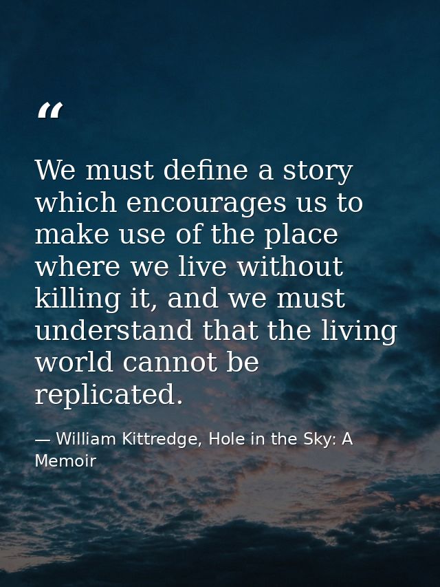We must define a story which encourages us to make use of the place where we live without killing it, and we must unders — William Kittredge, Hole in the Sky: A Memoir