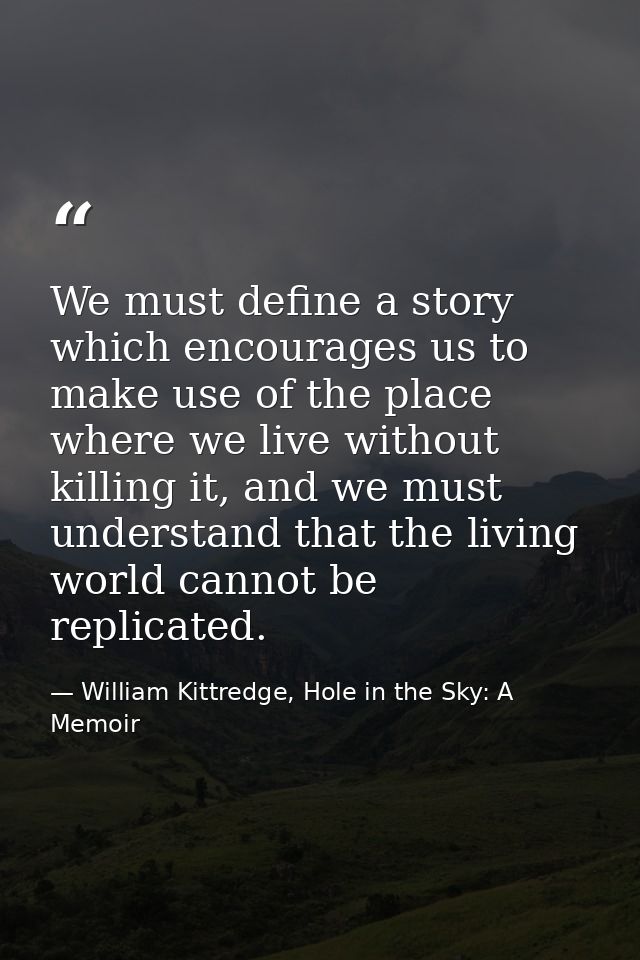 We must define a story which encourages us to make use of the place where we live without killing it, and we must unders — William Kittredge, Hole in the Sky: A Memoir