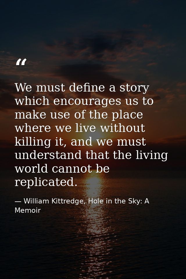 We must define a story which encourages us to make use of the place where we live without killing it, and we must unders — William Kittredge, Hole in the Sky: A Memoir