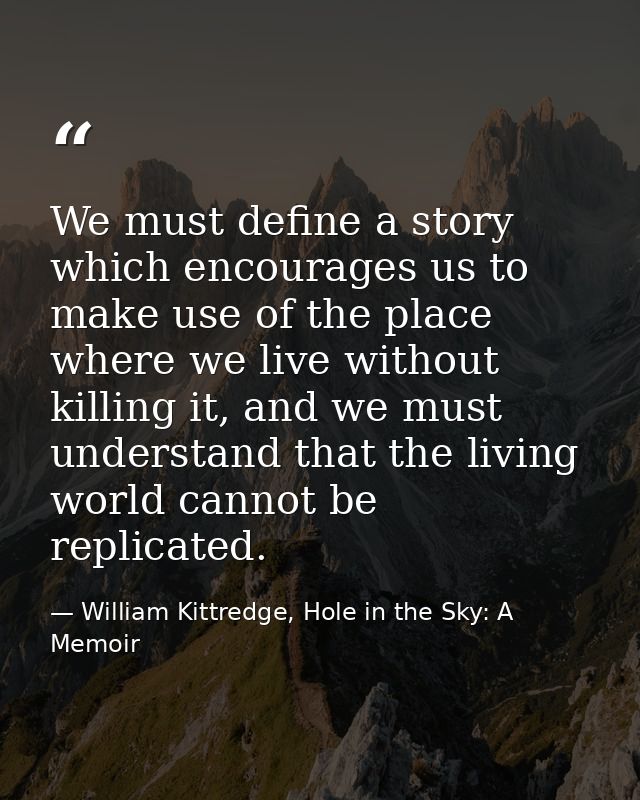 We must define a story which encourages us to make use of the place where we live without killing it, and we must unders — William Kittredge, Hole in the Sky: A Memoir