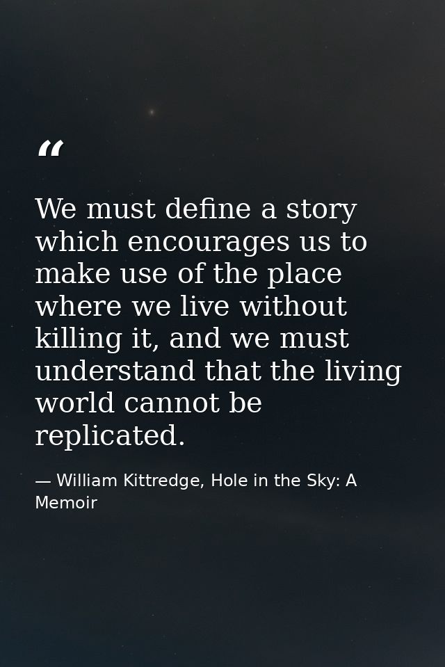We must define a story which encourages us to make use of the place where we live without killing it, and we must unders — William Kittredge, Hole in the Sky: A Memoir