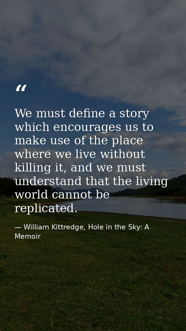 We must define a story which encourages us to make use of the place where we live without killing it, and we must unders — William Kittredge, Hole in the Sky: A Memoir